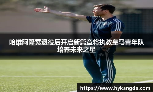 哈维阿隆索退役后开启新篇章将执教皇马青年队培养未来之星