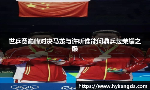世乒赛巅峰对决马龙与许昕谁能问鼎乒坛荣耀之巅